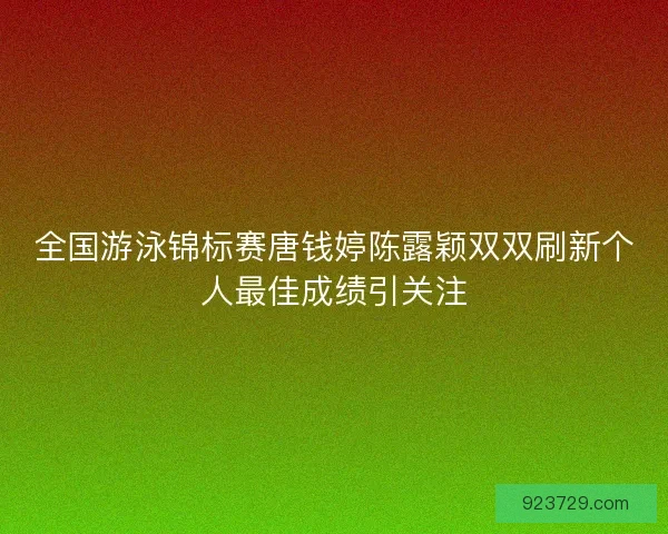 全国游泳锦标赛唐钱婷陈露颖双双刷新个人最佳成绩引关注