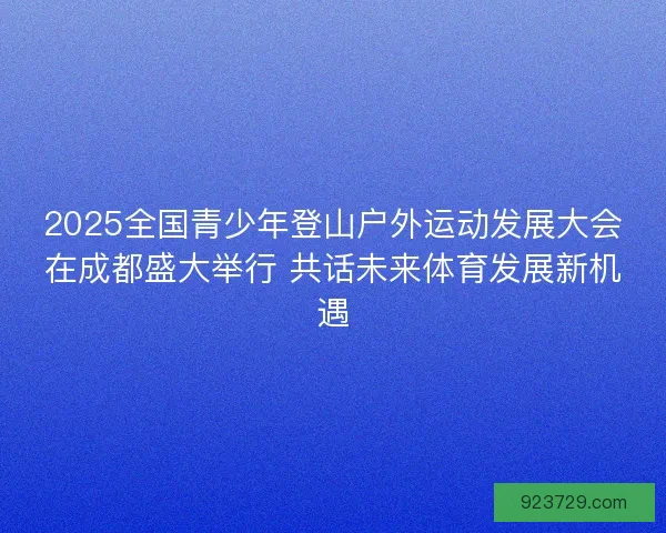2025全国青少年登山户外运动发展大会在成都盛大举行 共话未来体育发展新机遇