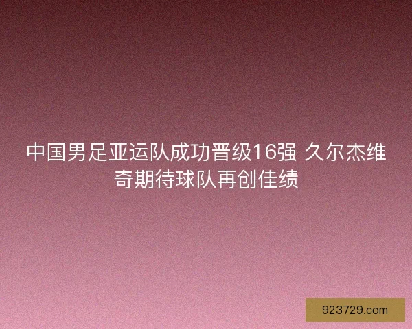 中国男足亚运队成功晋级16强 久尔杰维奇期待球队再创佳绩