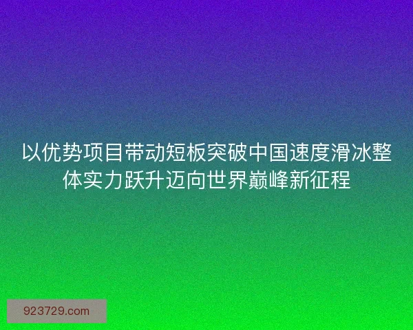 以优势项目带动短板突破中国速度滑冰整体实力跃升迈向世界巅峰新征程