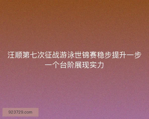 汪顺第七次征战游泳世锦赛稳步提升一步一个台阶展现实力