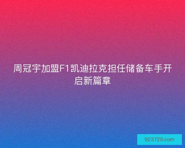 周冠宇加盟F1凯迪拉克担任储备车手开启新篇章