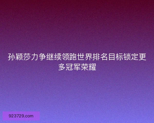 孙颖莎力争继续领跑世界排名目标锁定更多冠军荣耀