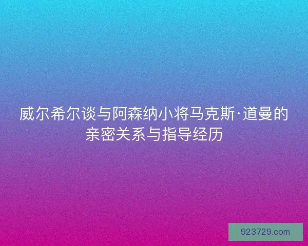 威尔希尔谈与阿森纳小将马克斯·道曼的亲密关系与指导经历
