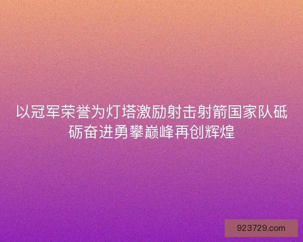 以冠军荣誉为灯塔激励射击射箭国家队砥砺奋进勇攀巅峰再创辉煌 以冠军荣誉为灯塔激励射击射箭国家队砥砺奋进勇攀巅峰再创辉煌