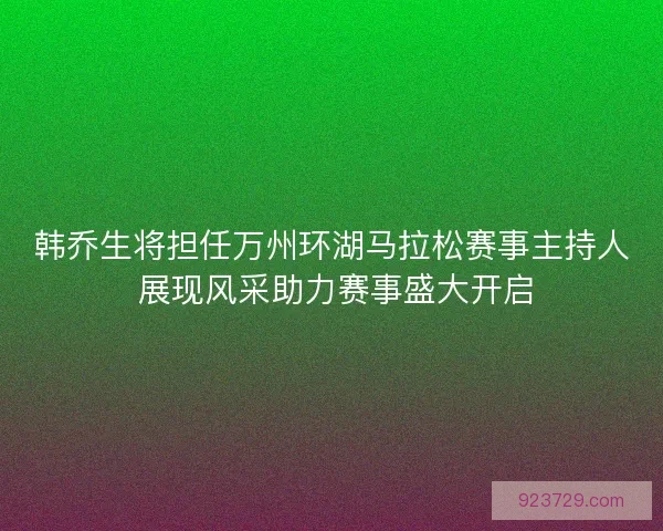 韩乔生将担任万州环湖马拉松赛事主持人 展现风采助力赛事盛大开启