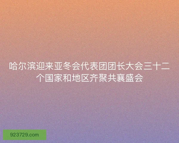 哈尔滨迎来亚冬会代表团团长大会三十二个国家和地区齐聚共襄盛会